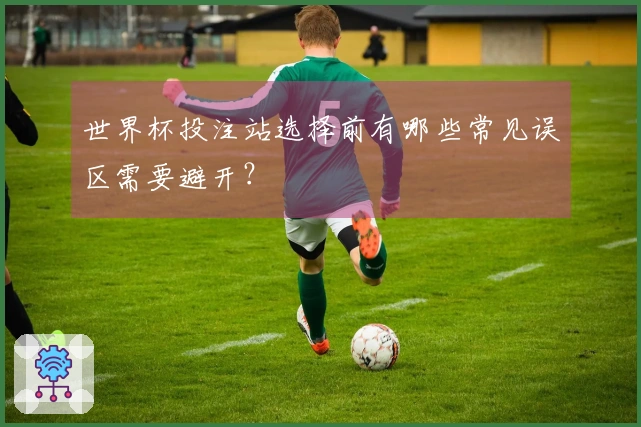 世界杯投注站选择前有哪些常见误区需要避开？