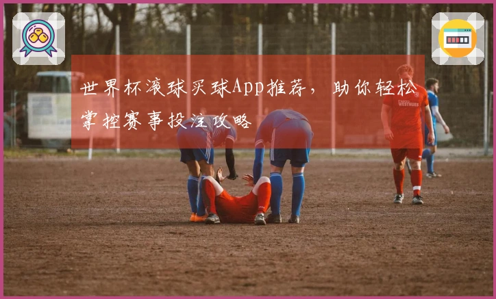 世界杯滚球买球App推荐，助你轻松掌控赛事投注攻略