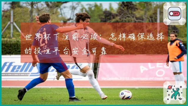 世界杯下注前必读：怎样确保选择的投注平台安全可靠